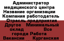 Администратор медицинского центра › Название организации ­ Компания-работодатель › Отрасль предприятия ­ Другое › Минимальный оклад ­ 28 000 - Все города Работа » Вакансии   . Курганская обл.,Курган г.